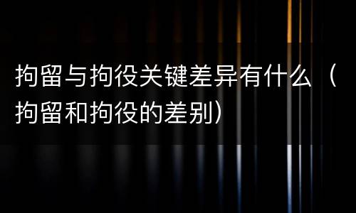 拘留与拘役关键差异有什么（拘留和拘役的差别）