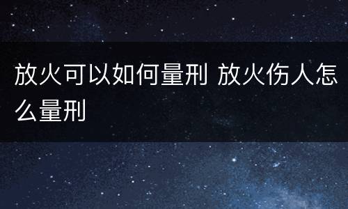 放火可以如何量刑 放火伤人怎么量刑