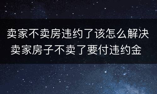 卖家不卖房违约了该怎么解决 卖家房子不卖了要付违约金