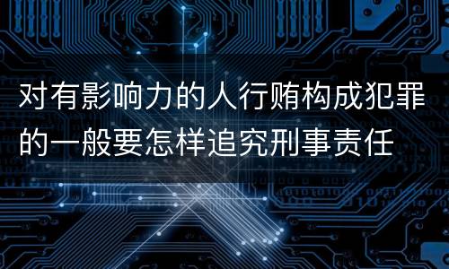 对有影响力的人行贿构成犯罪的一般要怎样追究刑事责任