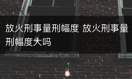 放火刑事量刑幅度 放火刑事量刑幅度大吗