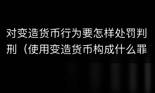 对变造货币行为要怎样处罚判刑（使用变造货币构成什么罪）