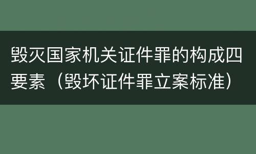 毁灭国家机关证件罪的构成四要素（毁坏证件罪立案标准）