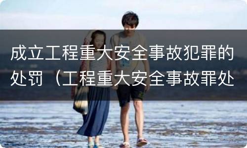 成立工程重大安全事故犯罪的处罚（工程重大安全事故罪处罚是什么）