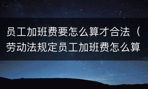 员工加班费要怎么算才合法（劳动法规定员工加班费怎么算）