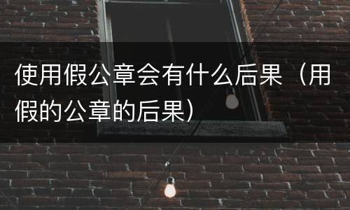 使用假公章会有什么后果（用假的公章的后果）