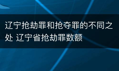 辽宁抢劫罪和抢夺罪的不同之处 辽宁省抢劫罪数额