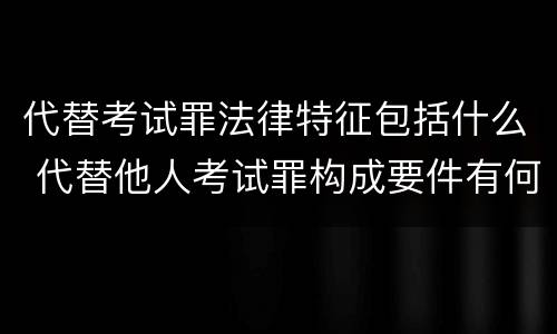 代替考试罪法律特征包括什么 代替他人考试罪构成要件有何规定