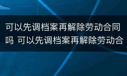 可以先调档案再解除劳动合同吗 可以先调档案再解除劳动合同吗