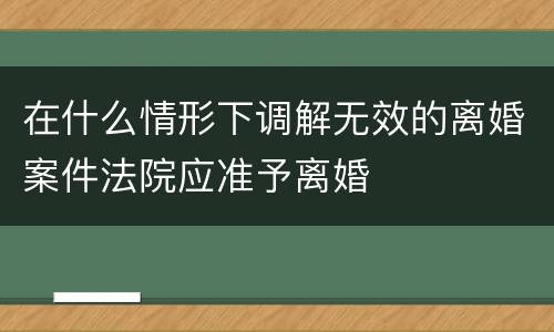 在什么情形下调解无效的离婚案件法院应准予离婚
