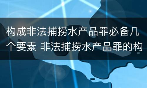 构成非法捕捞水产品罪必备几个要素 非法捕捞水产品罪的构成要件