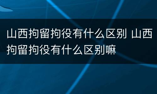 山西拘留拘役有什么区别 山西拘留拘役有什么区别嘛
