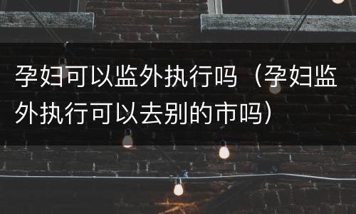 孕妇可以监外执行吗（孕妇监外执行可以去别的市吗）