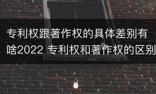 专利权跟著作权的具体差别有啥2022 专利权和著作权的区别