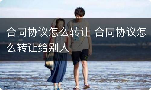 合同协议怎么转让 合同协议怎么转让给别人