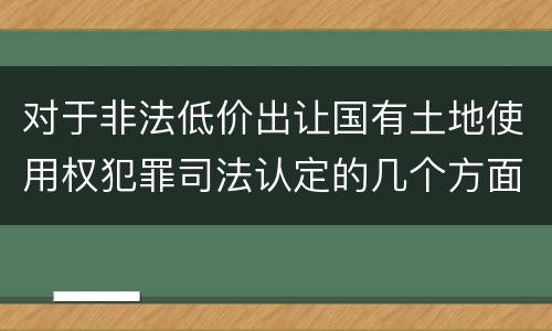 对于非法低价出让国有土地使用权犯罪司法认定的几个方面