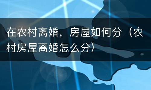 在农村离婚，房屋如何分（农村房屋离婚怎么分）