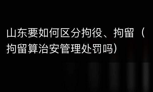 山东要如何区分拘役、拘留（拘留算治安管理处罚吗）
