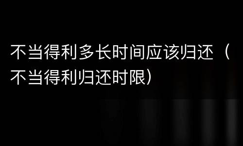 不当得利多长时间应该归还（不当得利归还时限）