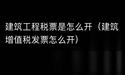 建筑工程税票是怎么开（建筑增值税发票怎么开）