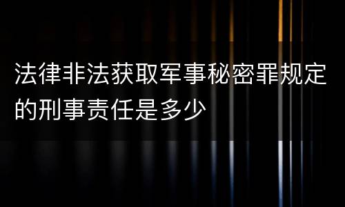 法律非法获取军事秘密罪规定的刑事责任是多少