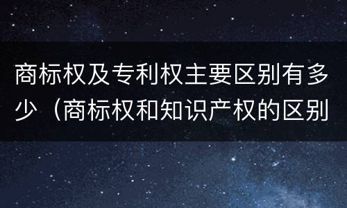 商标权及专利权主要区别有多少（商标权和知识产权的区别）