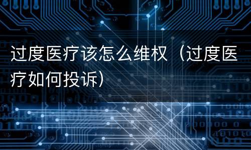 过度医疗该怎么维权（过度医疗如何投诉）