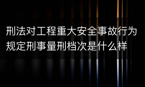 刑法对工程重大安全事故行为规定刑事量刑档次是什么样