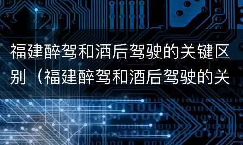 福建醉驾和酒后驾驶的关键区别（福建醉驾和酒后驾驶的关键区别是）