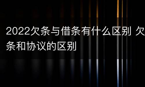 2022欠条与借条有什么区别 欠条和协议的区别