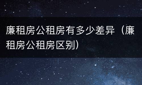 廉租房公租房有多少差异（廉租房公租房区别）