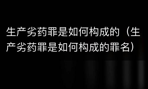 生产劣药罪是如何构成的（生产劣药罪是如何构成的罪名）
