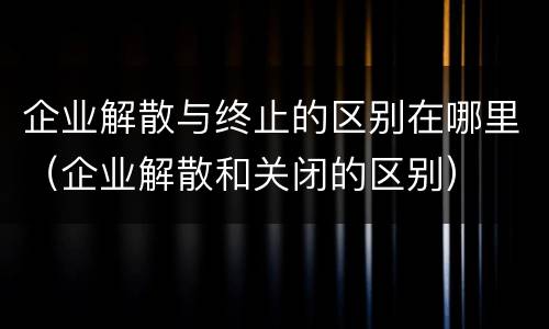 企业解散与终止的区别在哪里（企业解散和关闭的区别）
