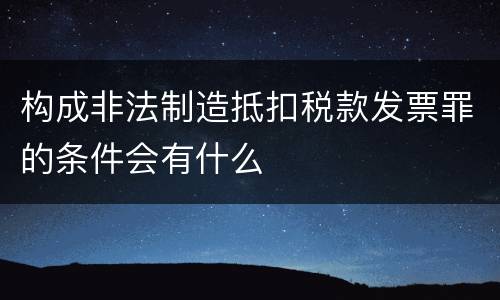 构成非法制造抵扣税款发票罪的条件会有什么
