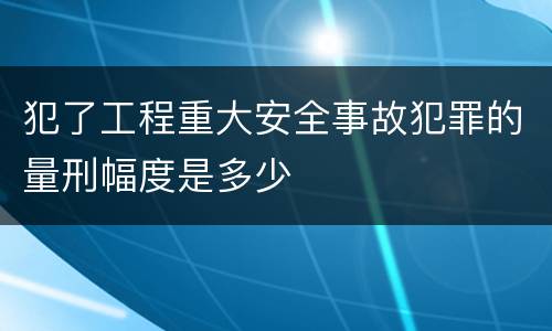 犯了工程重大安全事故犯罪的量刑幅度是多少