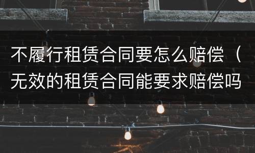 不履行租赁合同要怎么赔偿（无效的租赁合同能要求赔偿吗）
