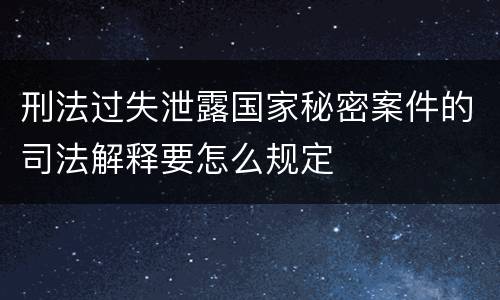刑法过失泄露国家秘密案件的司法解释要怎么规定