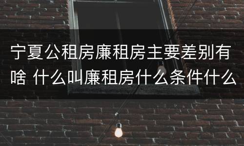 宁夏公租房廉租房主要差别有啥 什么叫廉租房什么条件什么叫公租房