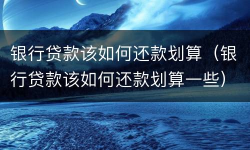 银行贷款该如何还款划算（银行贷款该如何还款划算一些）