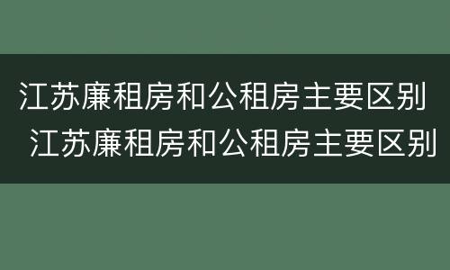 江苏廉租房和公租房主要区别 江苏廉租房和公租房主要区别在哪