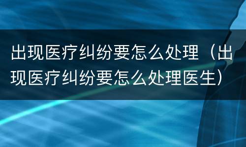 出现医疗纠纷要怎么处理（出现医疗纠纷要怎么处理医生）