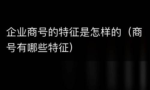 企业商号的特征是怎样的（商号有哪些特征）