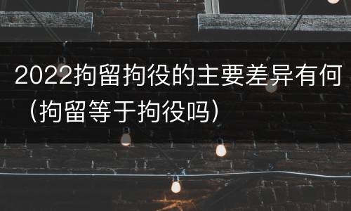 2022拘留拘役的主要差异有何（拘留等于拘役吗）