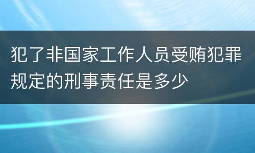 犯了非国家工作人员受贿犯罪规定的刑事责任是多少