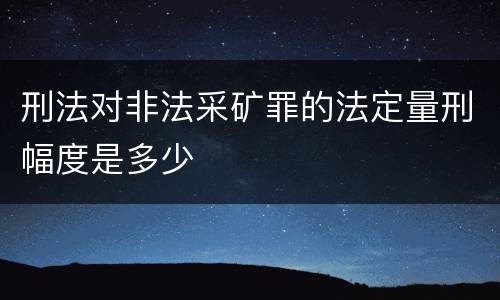 刑法对非法采矿罪的法定量刑幅度是多少