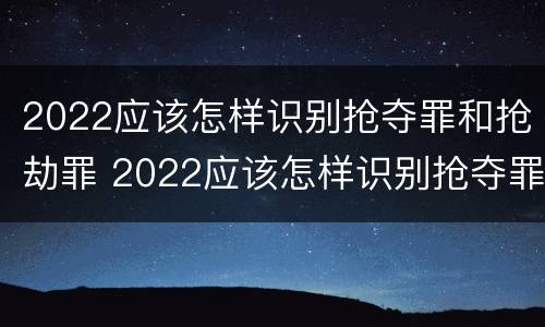 2022应该怎样识别抢夺罪和抢劫罪 2022应该怎样识别抢夺罪和抢劫罪呢