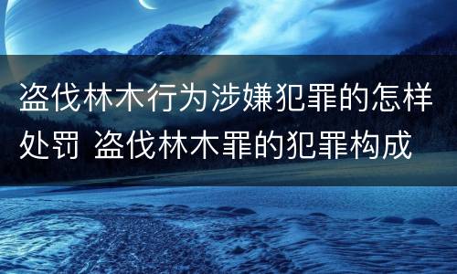 盗伐林木行为涉嫌犯罪的怎样处罚 盗伐林木罪的犯罪构成