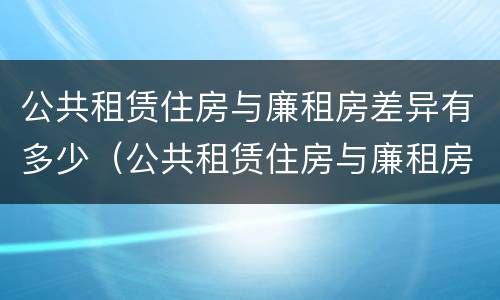 公共租赁住房与廉租房差异有多少（公共租赁住房与廉租房差异有多少年）