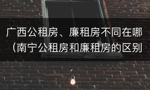 广西公租房、廉租房不同在哪（南宁公租房和廉租房的区别）