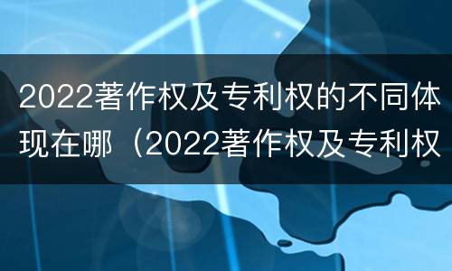 2022著作权及专利权的不同体现在哪（2022著作权及专利权的不同体现在哪方面）